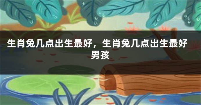 生肖兔几点出生最好，生肖兔几点出生最好男孩
