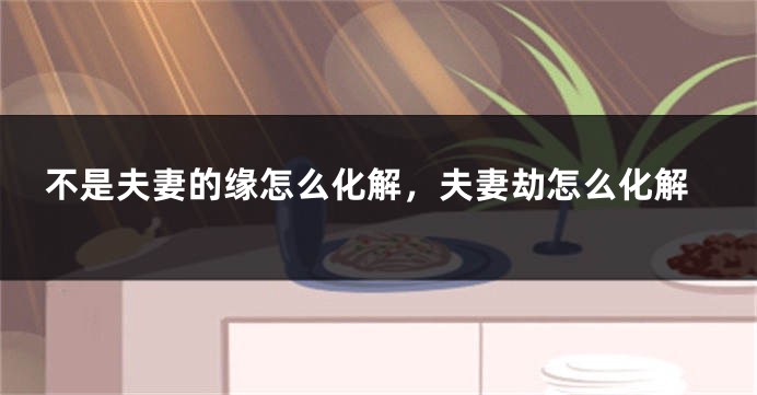 不是夫妻的缘怎么化解，夫妻劫怎么化解