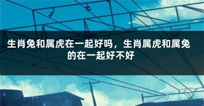 生肖兔和属虎在一起好吗，生肖属虎和属兔的在一起好不好