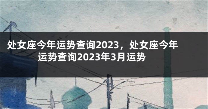处女座今年运势查询2023，处女座今年运势查询2023年3月运势