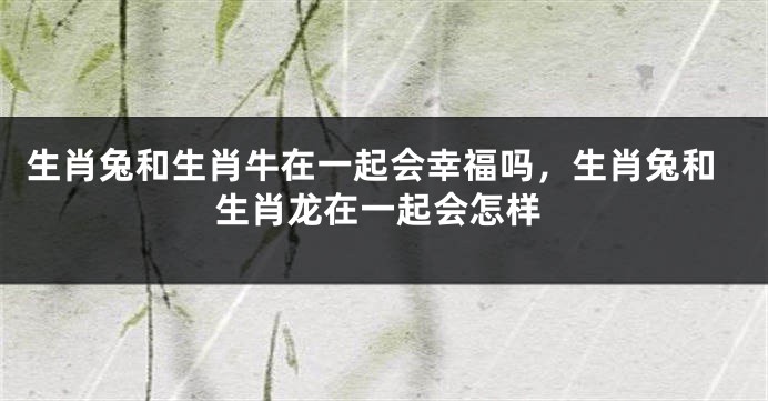 生肖兔和生肖牛在一起会幸福吗，生肖兔和生肖龙在一起会怎样