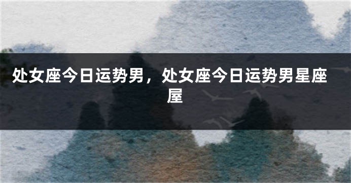 处女座今日运势男，处女座今日运势男星座屋