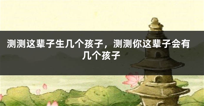 测测这辈子生几个孩子，测测你这辈子会有几个孩子