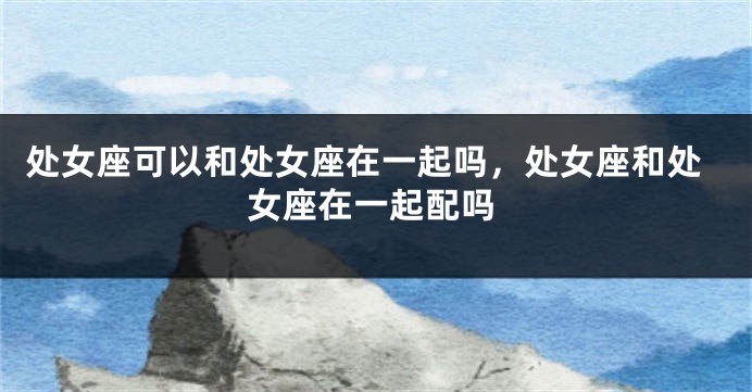 处女座可以和处女座在一起吗，处女座和处女座在一起配吗
