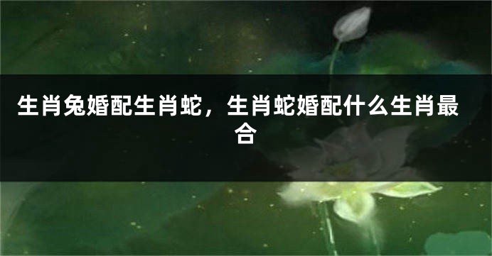 生肖兔婚配生肖蛇，生肖蛇婚配什么生肖最合