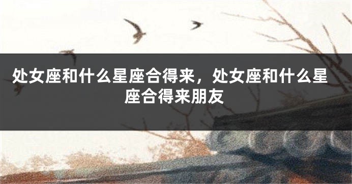 处女座和什么星座合得来，处女座和什么星座合得来朋友
