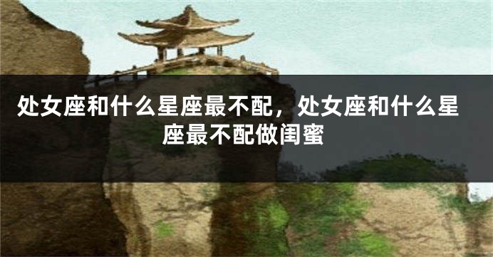 处女座和什么星座最不配，处女座和什么星座最不配做闺蜜