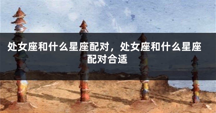 处女座和什么星座配对，处女座和什么星座配对合适