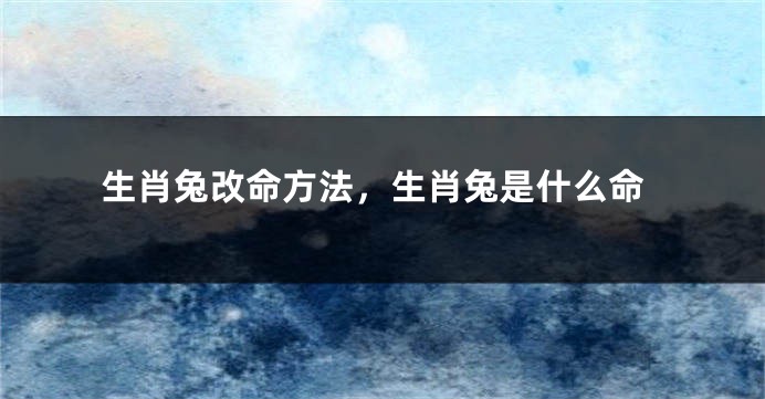 生肖兔改命方法，生肖兔是什么命