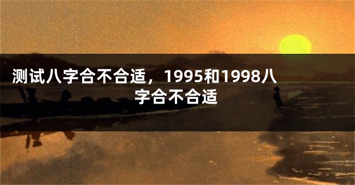 测试八字合不合适，1995和1998八字合不合适
