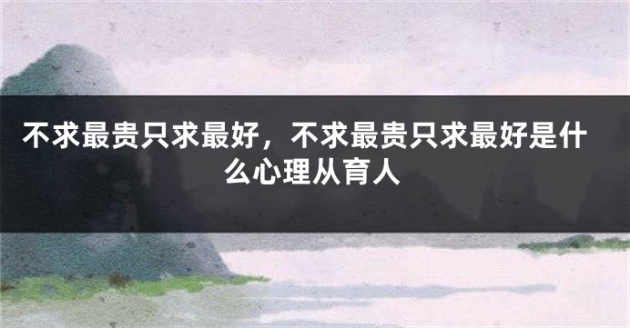 不求最贵只求最好，不求最贵只求最好是什么心理从育人