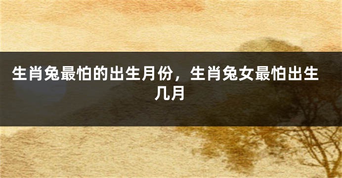 生肖兔最怕的出生月份，生肖兔女最怕出生几月