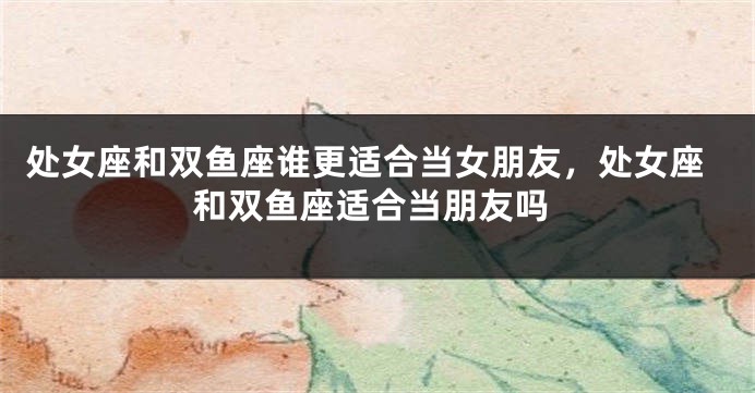 处女座和双鱼座谁更适合当女朋友，处女座和双鱼座适合当朋友吗