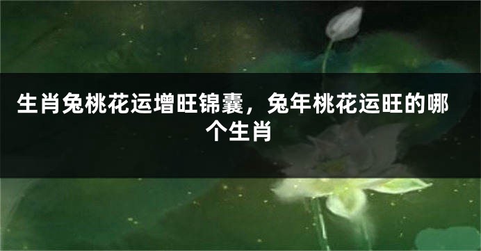 生肖兔桃花运增旺锦囊，兔年桃花运旺的哪个生肖