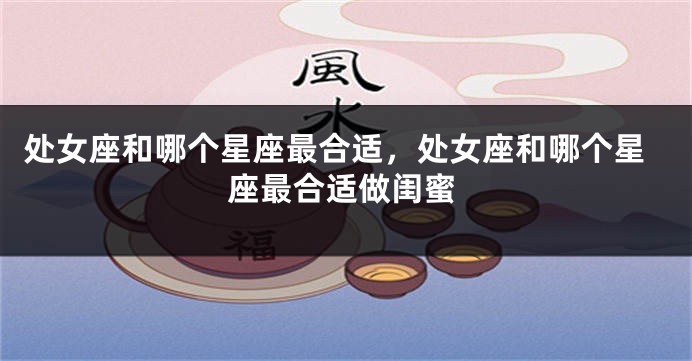 处女座和哪个星座最合适，处女座和哪个星座最合适做闺蜜