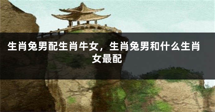 生肖兔男配生肖牛女，生肖兔男和什么生肖女最配