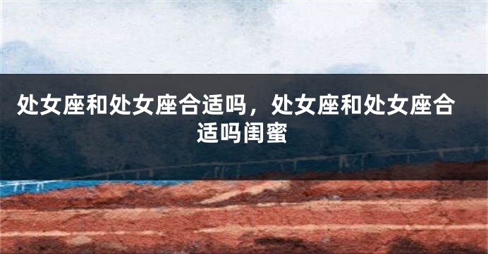处女座和处女座合适吗，处女座和处女座合适吗闺蜜