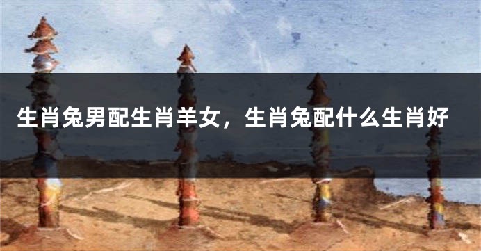 生肖兔男配生肖羊女，生肖兔配什么生肖好