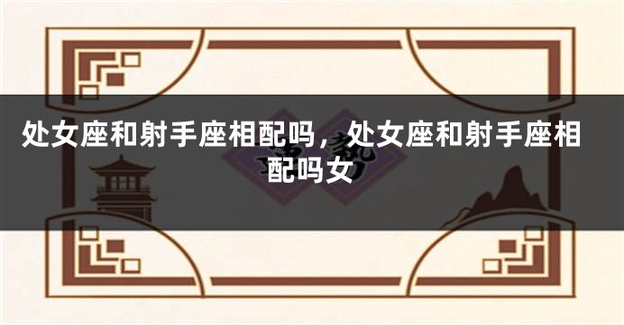 处女座和射手座相配吗，处女座和射手座相配吗女