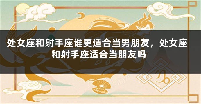 处女座和射手座谁更适合当男朋友，处女座和射手座适合当朋友吗