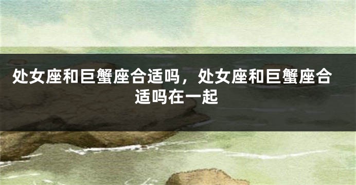 处女座和巨蟹座合适吗，处女座和巨蟹座合适吗在一起
