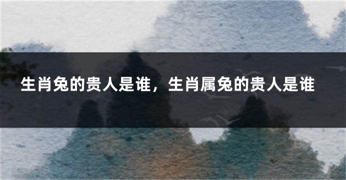 生肖兔的贵人是谁，生肖属兔的贵人是谁