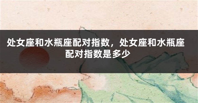 处女座和水瓶座配对指数，处女座和水瓶座配对指数是多少