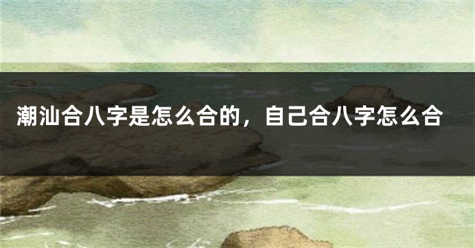 潮汕合八字是怎么合的，自己合八字怎么合
