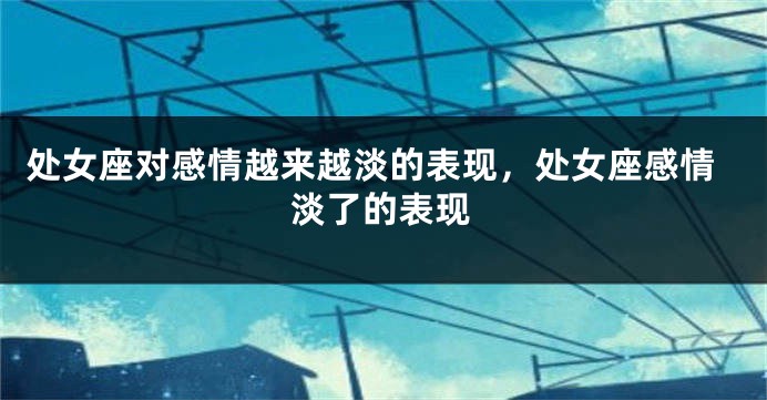 处女座对感情越来越淡的表现，处女座感情淡了的表现