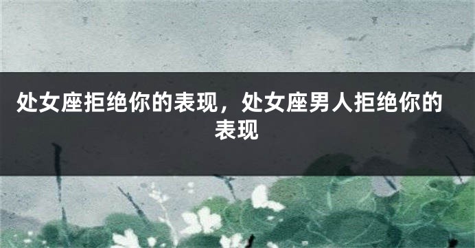 处女座拒绝你的表现，处女座男人拒绝你的表现