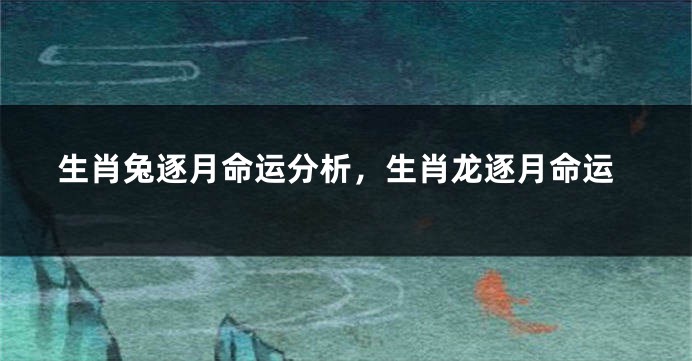 生肖兔逐月命运分析，生肖龙逐月命运