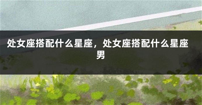 处女座搭配什么星座，处女座搭配什么星座男