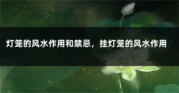 灯笼的风水作用和禁忌，挂灯笼的风水作用