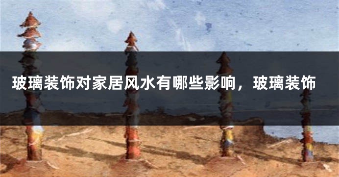 玻璃装饰对家居风水有哪些影响，玻璃装饰