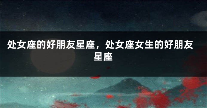 处女座的好朋友星座，处女座女生的好朋友星座