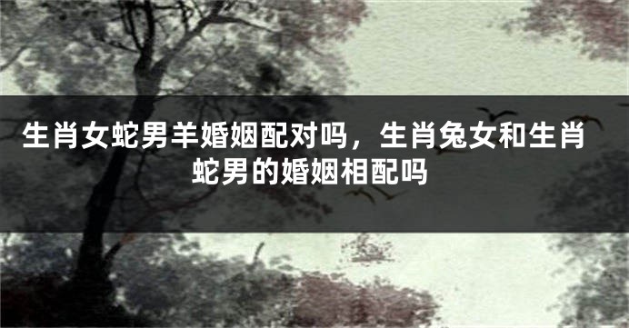 生肖女蛇男羊婚姻配对吗，生肖兔女和生肖蛇男的婚姻相配吗
