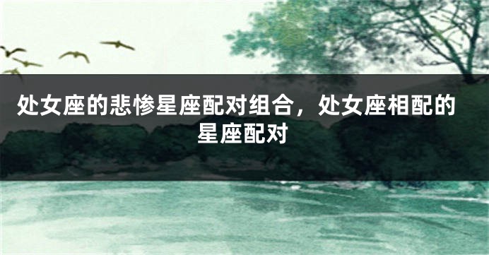 处女座的悲惨星座配对组合，处女座相配的星座配对