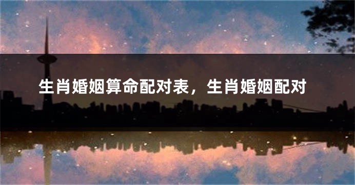 生肖婚姻算命配对表，生肖婚姻配对
