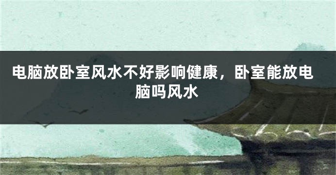 电脑放卧室风水不好影响健康，卧室能放电脑吗风水