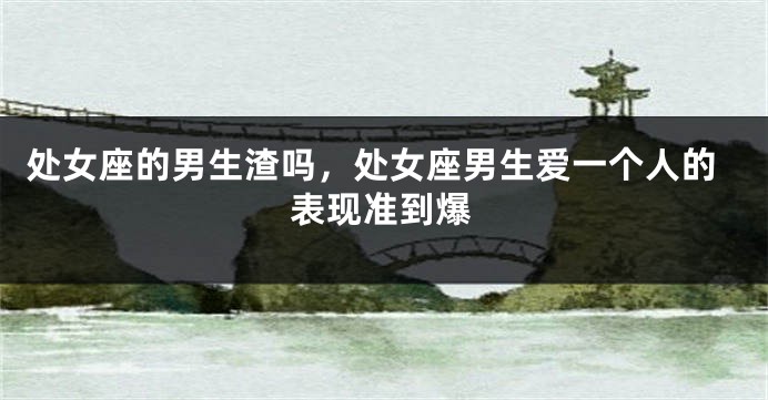 处女座的男生渣吗，处女座男生爱一个人的表现准到爆