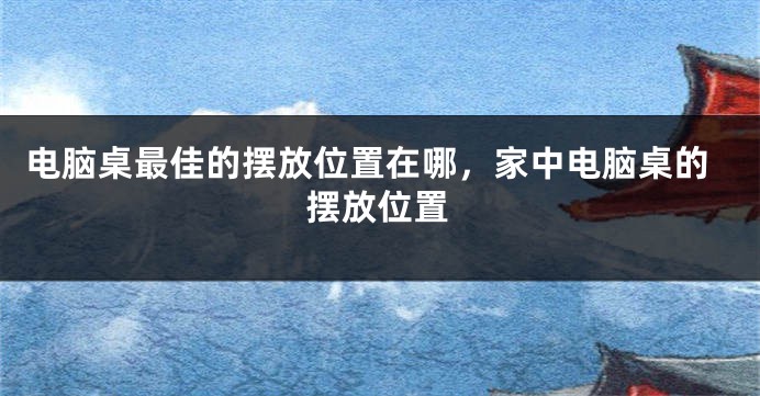 电脑桌最佳的摆放位置在哪，家中电脑桌的摆放位置