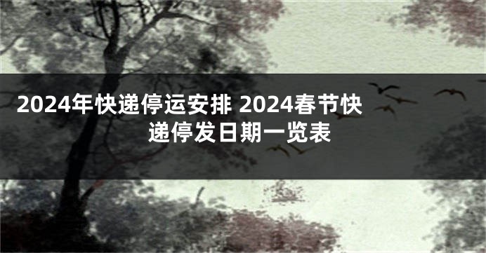 2024年快递停运安排 2024春节快递停发日期一览表
