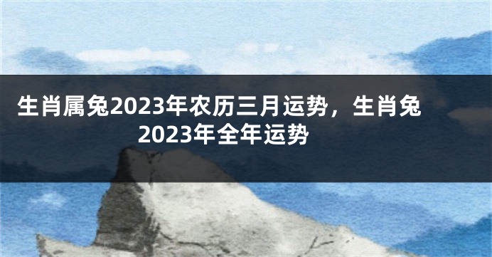 生肖属兔2023年农历三月运势，生肖兔2023年全年运势