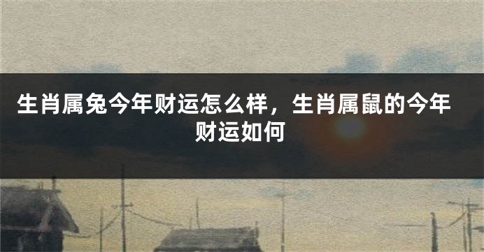 生肖属兔今年财运怎么样，生肖属鼠的今年财运如何