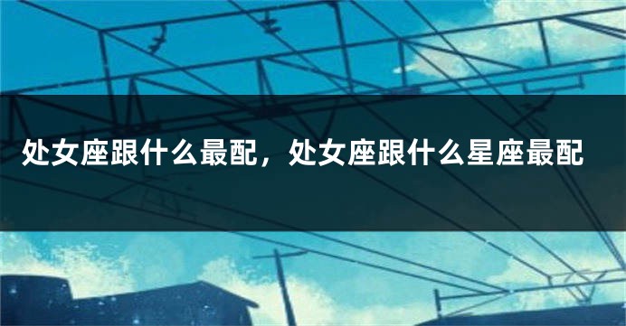 处女座跟什么最配，处女座跟什么星座最配