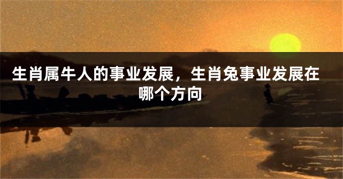 生肖属牛人的事业发展，生肖兔事业发展在哪个方向