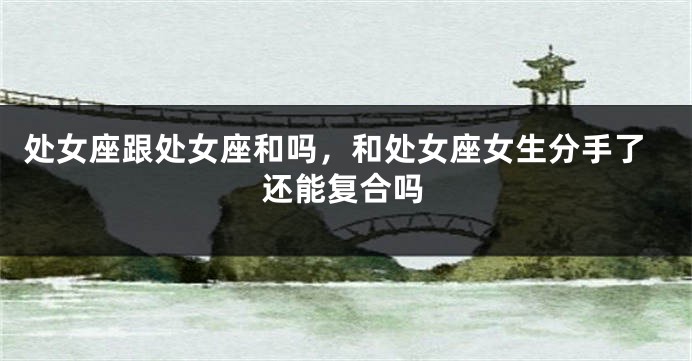 处女座跟处女座和吗，和处女座女生分手了还能复合吗