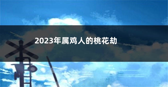 2023年属鸡人的桃花劫