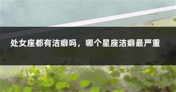 处女座都有洁癖吗，哪个星座洁癖最严重