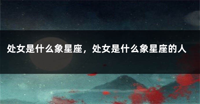 处女是什么象星座，处女是什么象星座的人